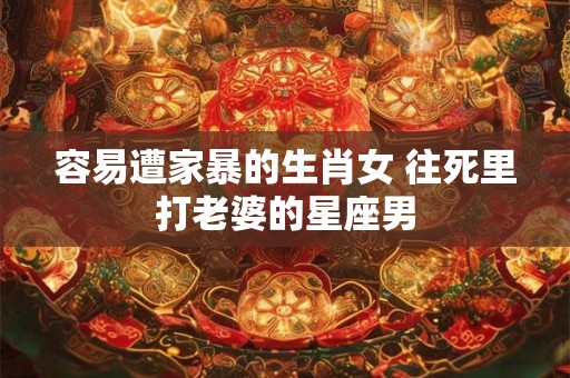 容易遭家暴的生肖女 往死里打老婆的星座男 容易遭家暴的生肖女 往死里打老婆的星座男