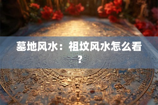 墓地风水：祖坟风水怎么看？