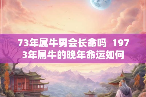 73年属牛男会长命吗  1973年属牛的晚年命运如何