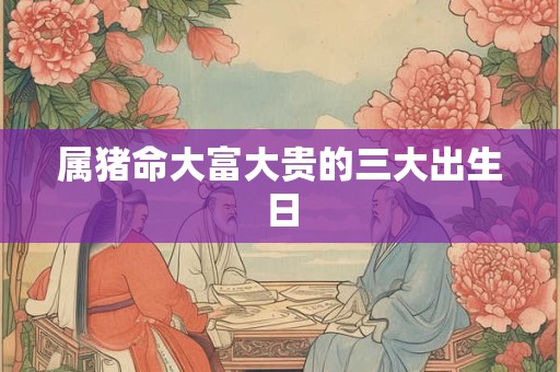 属猪命大富大贵的三大出生日