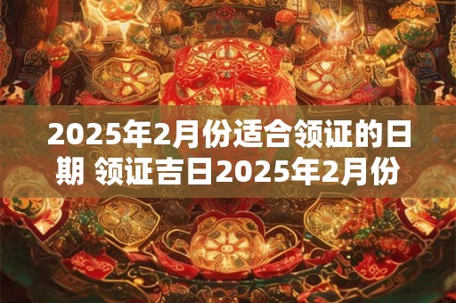 2025年2月份适合领证的日期 领证吉日2025年2月份