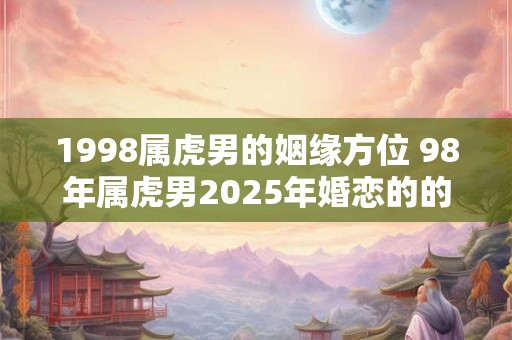 1998属虎男的姻缘方位 98年属虎男2025年婚恋的的注意事项