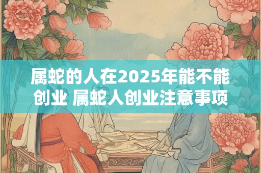 属蛇的人在2025年能不能创业 属蛇人创业注意事项