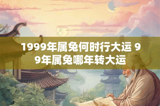 1999年属兔何时行大运 99年属兔哪年转大运 1999年属兔何时行大运 99年属兔哪年转大运