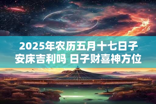 2025年农历五月十七日子安床吉利吗 日子财喜神方位