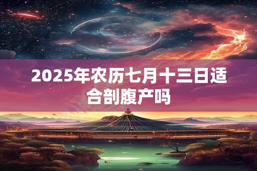 2025年农历七月十三日适合剖腹产吗 2025年农历七月十三日适合剖腹产吗