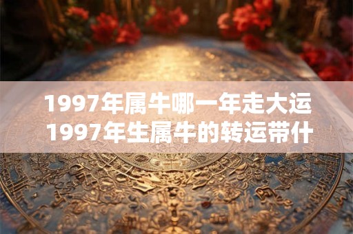 1997年属牛哪一年走大运 1997年生属牛的转运带什么