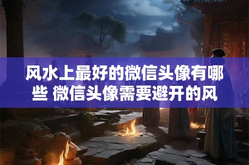 风水上最好的微信头像有哪些 微信头像需要避开的风水禁忌 风水上最好的微信头像有哪些 微信头像需要避开的风水禁忌