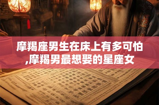 摩羯座男生在床上有多可怕,摩羯男最想娶的星座女