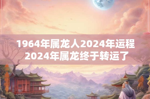1964年属龙人2024年运程 2024年属龙终于转运了