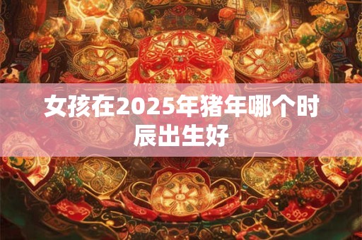 女孩在2025年猪年哪个时辰出生好