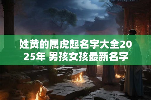 姓黄的属虎起名字大全2025年 男孩女孩最新名字