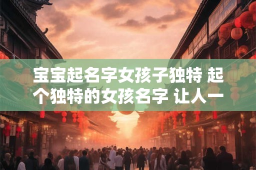 宝宝起名字女孩子独特 起个独特的女孩名字 让人一见难忘！