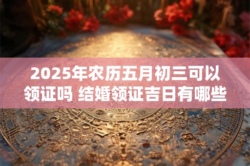 2025年农历五月初三可以领证吗 结婚领证吉日有哪些