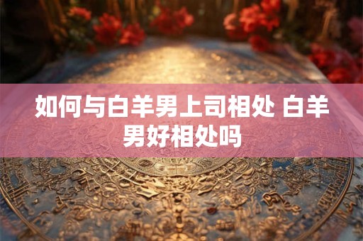 如何与白羊男上司相处 白羊男好相处吗