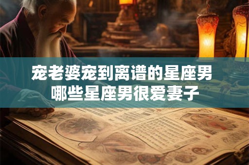 宠老婆宠到离谱的星座男 哪些星座男很爱妻子