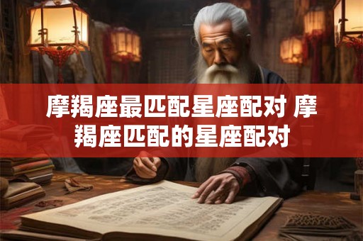 摩羯座最匹配星座配对 摩羯座匹配的星座配对