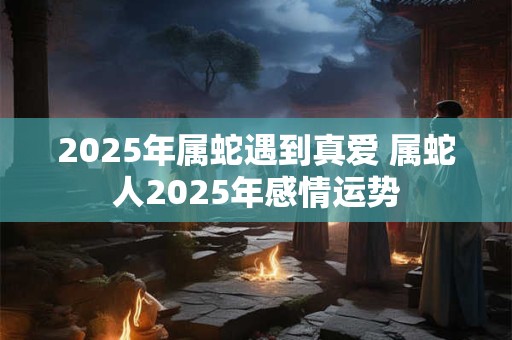 2025年属蛇遇到真爱 属蛇人2025年感情运势