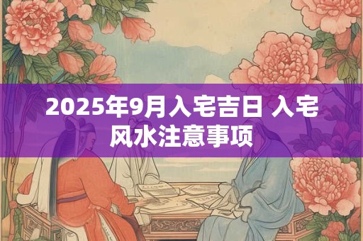 2025年9月入宅吉日 入宅风水注意事项