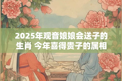 2025年观音娘娘会送子的生肖 今年喜得贵子的属相