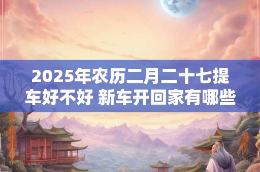 2025年农历二月二十七提车好不好 新车开回家有哪些忌讳