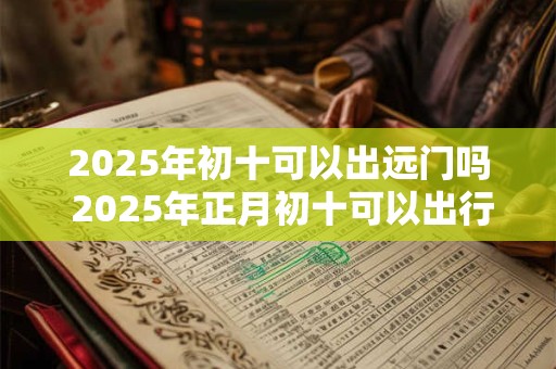 2025年初十可以出远门吗 2025年正月初十可以出行吗