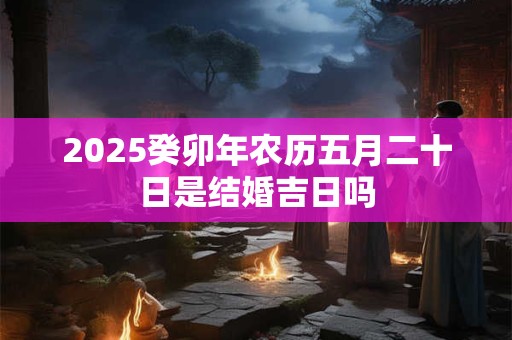 2025癸卯年农历五月二十日是结婚吉日吗