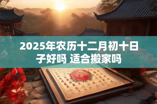 2025年农历十二月初十日子好吗 适合搬家吗