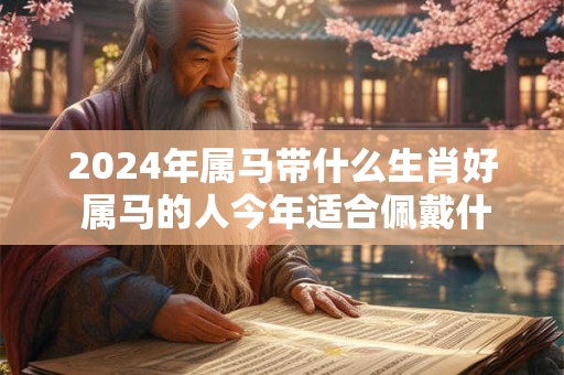 2024年属马带什么生肖好 属马的人今年适合佩戴什么生肖
