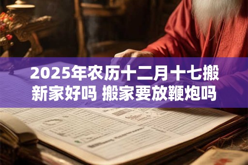 2025年农历十二月十七搬新家好吗 搬家要放鞭炮吗 2025年农历十二月十七搬新家好吗 搬家要放鞭炮吗