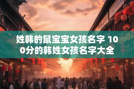 姓韩的鼠宝宝女孩名字 100分的韩姓女孩名字大全 姓韩的鼠宝宝女孩名字 100分的韩姓女孩名字大全