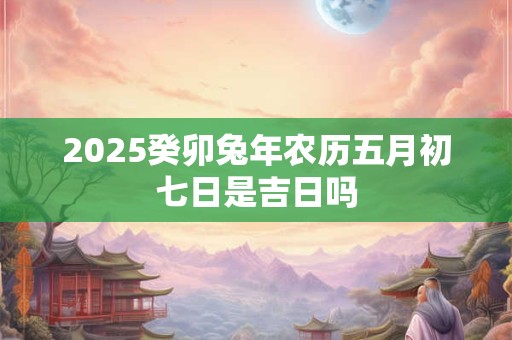 2025癸卯兔年农历五月初七日是吉日吗