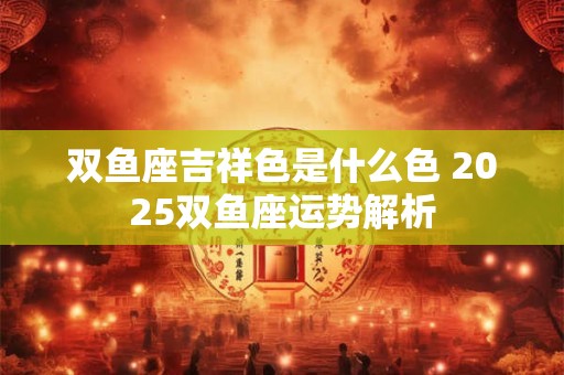双鱼座吉祥色是什么色 2025双鱼座运势解析