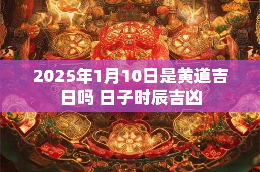 2025年1月10日是黄道吉日吗 日子时辰吉凶