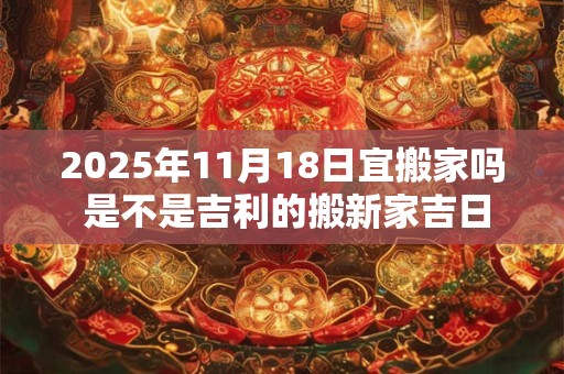 2025年11月18日宜搬家吗 是不是吉利的搬新家吉日