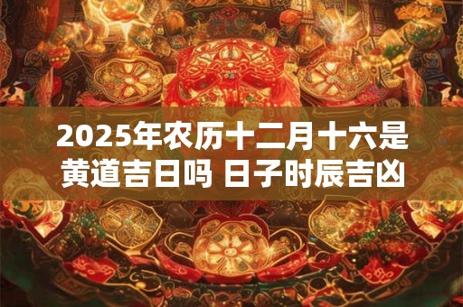 2025年农历十二月十六是黄道吉日吗 日子时辰吉凶