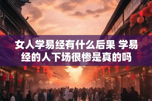 女人学易经有什么后果 学易经的人下场很惨是真的吗