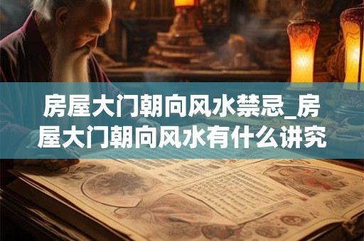 房屋大门朝向风水禁忌_房屋大门朝向风水有什么讲究