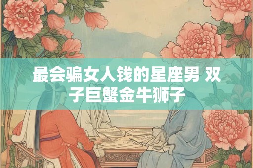 最会骗女人钱的星座男 双子巨蟹金牛狮子