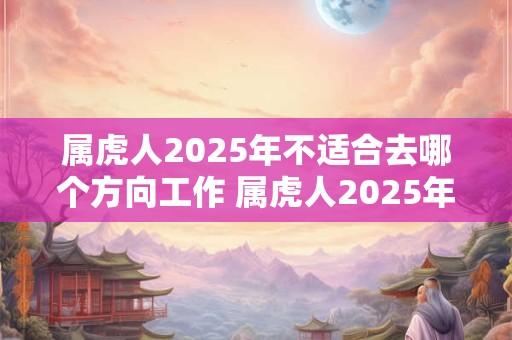 属虎人2025年不适合去哪个方向工作 属虎人2025年工作注意事项