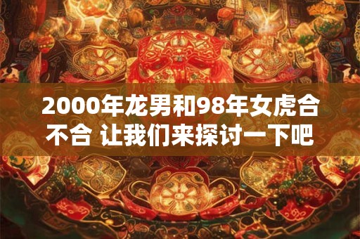 2000年龙男和98年女虎合不合 让我们来探讨一下吧！