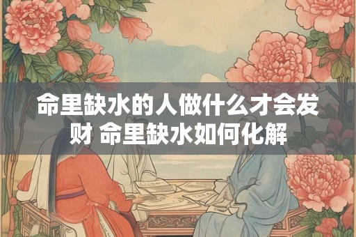 命里缺水的人做什么才会发财 命里缺水如何化解