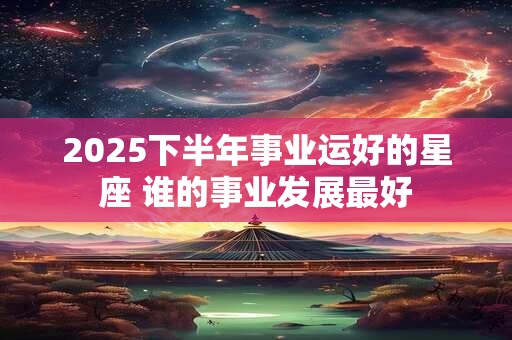 2025下半年事业运好的星座 谁的事业发展最好