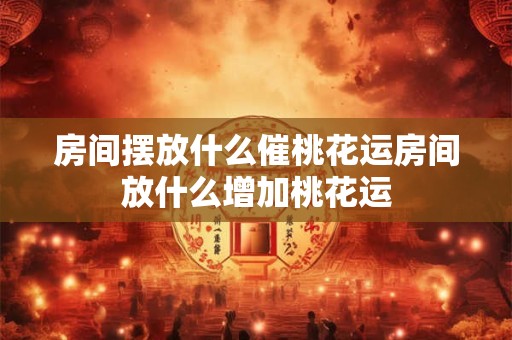 房间摆放什么催桃花运房间放什么增加桃花运