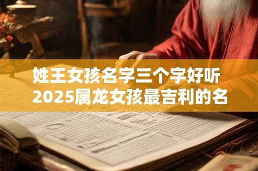 姓王女孩名字三个字好听 2025属龙女孩最吉利的名字