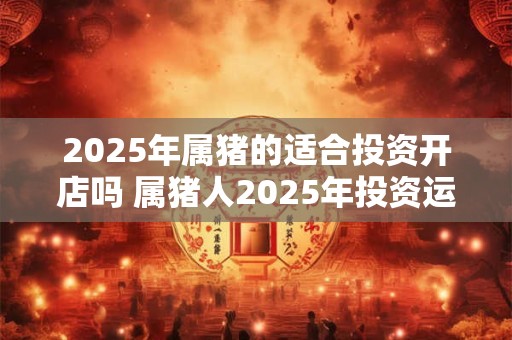2025年属猪的适合投资开店吗 属猪人2025年投资运