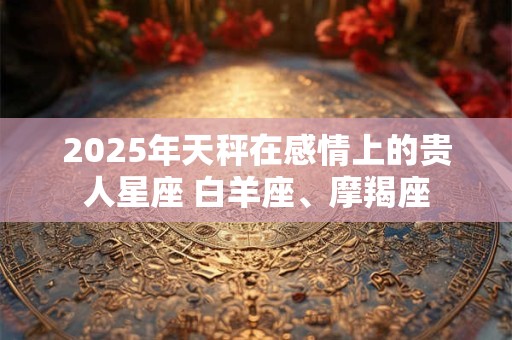 2025年天秤在感情上的贵人星座 白羊座、摩羯座
