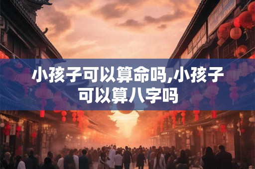 小孩子可以算命吗,小孩子可以算八字吗