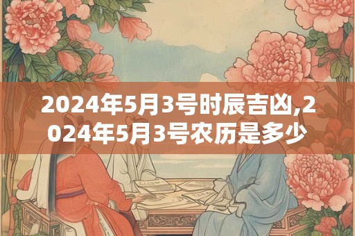 2024年5月3号时辰吉凶,2024年5月3号农历是多少