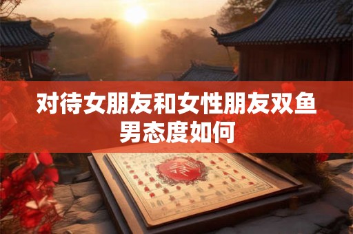 详细阅读:对待女朋友和女性朋友双鱼男态度如何 对待女朋友和女性朋友双鱼男态度如何